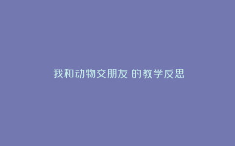 《我和动物交朋友》的教学反思