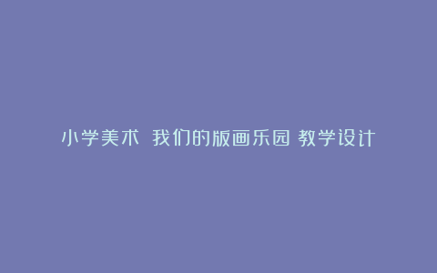 小学美术：《我们的版画乐园》教学设计