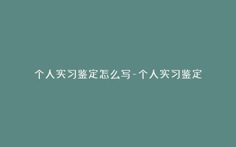 个人实习鉴定怎么写-个人实习鉴定