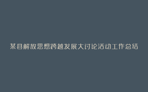 某县解放思想跨越发展大讨论活动工作总结