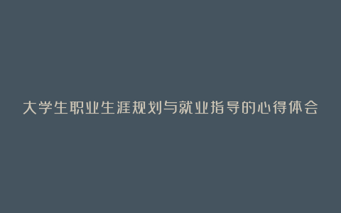 大学生职业生涯规划与就业指导的心得体会模板6篇