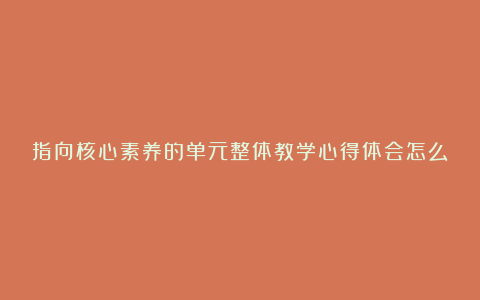 指向核心素养的单元整体教学心得体会怎么写6篇