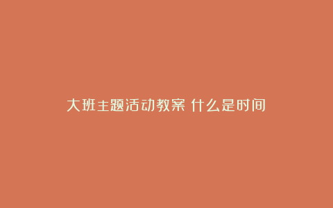 大班主题活动教案《什么是时间》