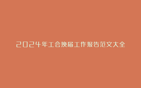 2024年工会换届工作报告范文大全