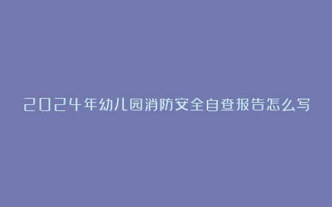 2024年幼儿园消防安全自查报告怎么写8篇