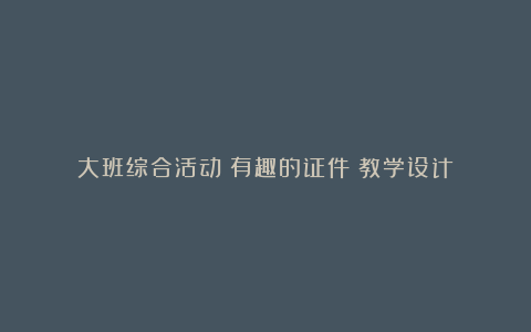 大班综合活动《有趣的证件》教学设计