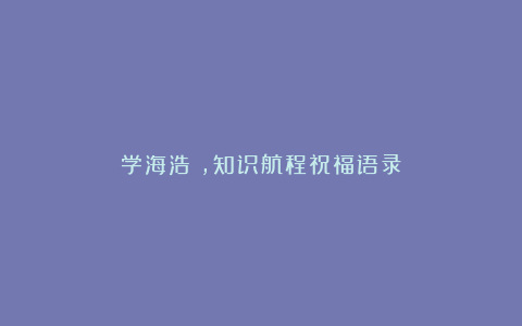 学海浩淼，知识航程祝福语录