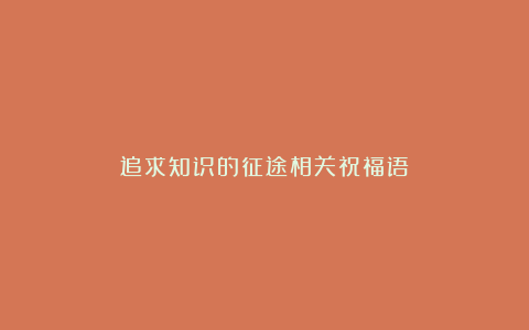 追求知识的征途相关祝福语