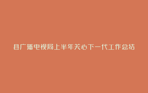 县广播电视局上半年关心下一代工作总结