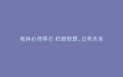 教育心得体会：启迪智慧，点亮未来