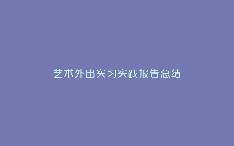 艺术外出实习实践报告总结