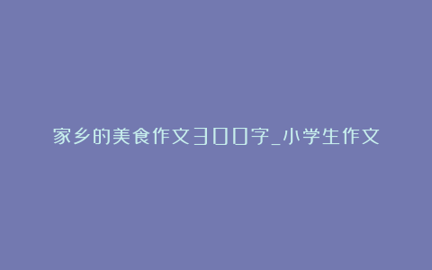 家乡的美食作文300字_小学生作文