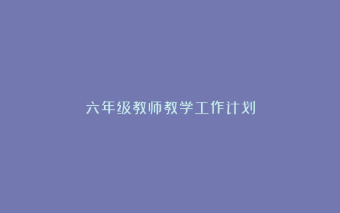 六年级教师教学工作计划