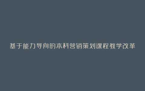 基于能力导向的本科营销策划课程教学改革论文