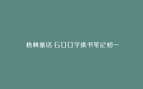 《格林童话》600字读书笔记初一