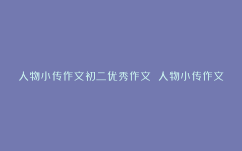 人物小传作文初二优秀作文 人物小传作文600字范文6篇