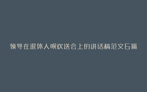 领导在退休人员欢送会上的讲话稿范文6篇