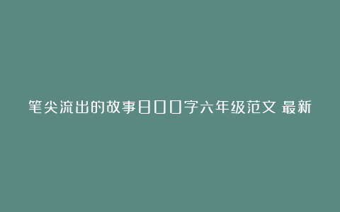 笔尖流出的故事800字六年级范文（最新6篇）