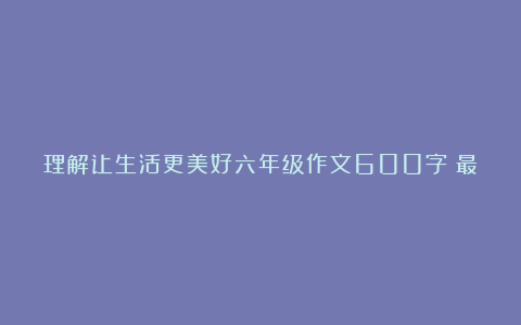 理解让生活更美好六年级作文600字（最新6篇）