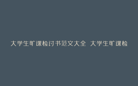 大学生旷课检讨书范文大全 大学生旷课检讨书1000字