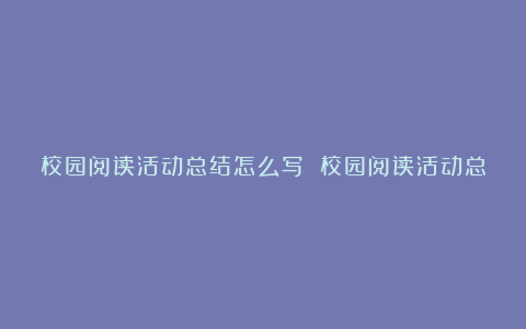 校园阅读活动总结怎么写 校园阅读活动总结范文7篇