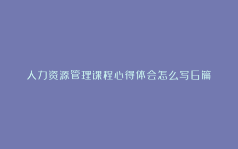 人力资源管理课程心得体会怎么写6篇