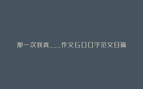 那一次我真___作文600字范文8篇