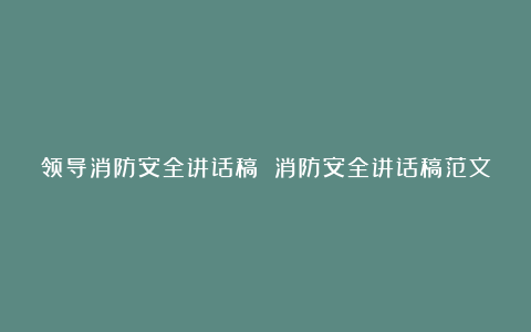 领导消防安全讲话稿 消防安全讲话稿范文大全