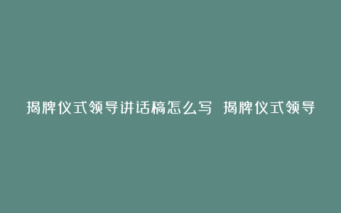 揭牌仪式领导讲话稿怎么写 揭牌仪式领导讲话稿模板大全