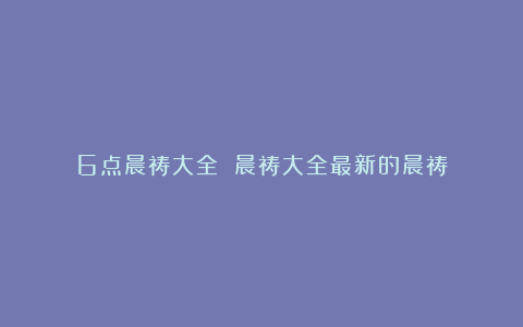 6点晨祷大全 晨祷大全最新的晨祷