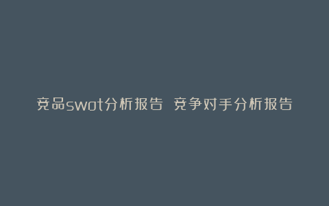 竞品swot分析报告 竞争对手分析报告