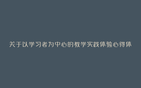 关于以学习者为中心的教学实践体验心得体会8篇