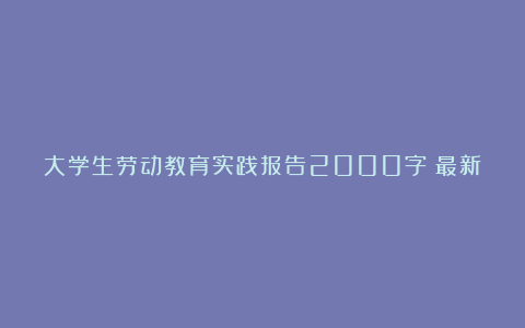 大学生劳动教育实践报告2000字（最新5篇）