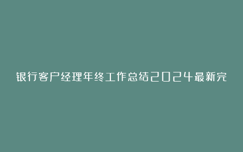 银行客户经理年终工作总结2024最新完整版7篇