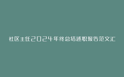 社区主任2024年终总结述职报告范文汇总