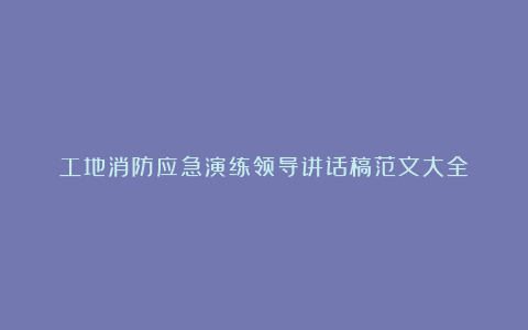 工地消防应急演练领导讲话稿范文大全