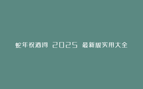 蛇年祝酒词 2025 最新版实用大全