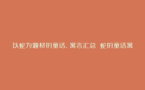 以蛇为题材的童话、寓言汇总 蛇的童话寓言大全