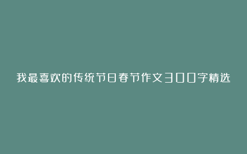 我最喜欢的传统节日春节作文300字精选10篇