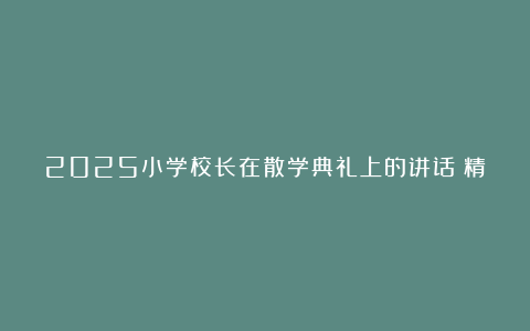 2025小学校长在散学典礼上的讲话（精选7篇）