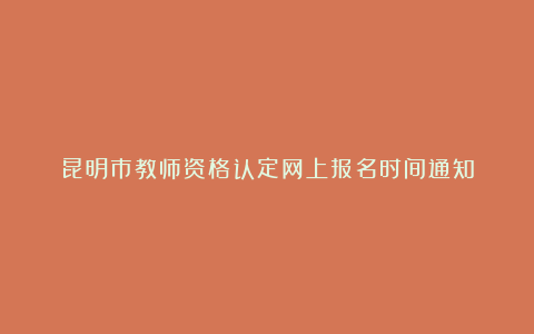 昆明市教师资格认定网上报名时间通知