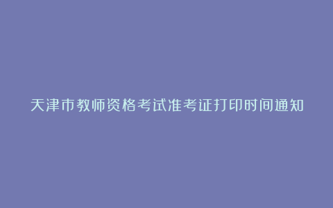 天津市教师资格考试准考证打印时间通知