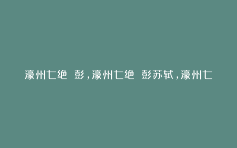 濠州七绝 彭,濠州七绝 彭苏轼,濠州七绝 彭的意思,濠州七绝 彭