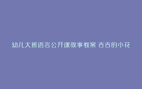 幼儿大班语言公开课故事教案《吉吉的小花伞》