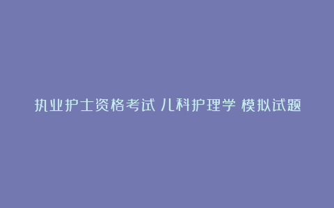 执业护士资格考试《儿科护理学》模拟试题