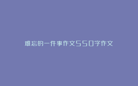 难忘的一件事作文550字作文