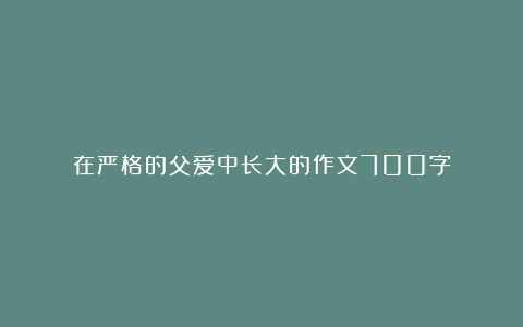 在严格的父爱中长大的作文700字