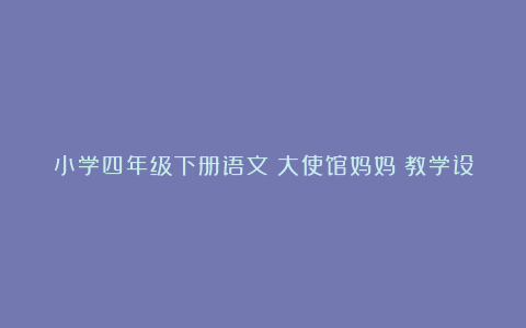 小学四年级下册语文《大使馆妈妈》教学设计案例