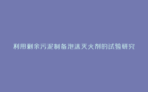 利用剩余污泥制备泡沫灭火剂的试验研究