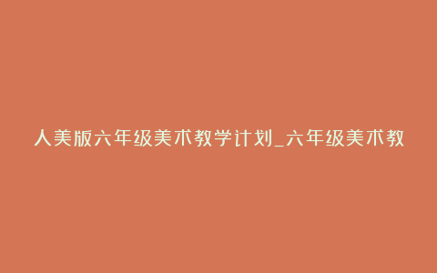 人美版六年级美术教学计划_六年级美术教学计划